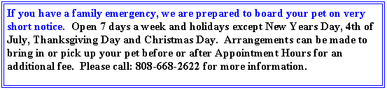 Text Box: If you have a family emergency, we are prepared to board your pet on very short notice.  Open 7 days a week and holidays except New Years Day, 4th of July, Thanksgiving Day and Christmas Day.  Arrangements can be made to bring in or pick up your pet before or after Appointment Hours for an additional fee.  Please call: 808-668-2622 for more information.