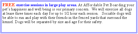 Text Box: FREE exercise sessions in large play areas. At Affordable Pet Boarding your pets happiness and well being is our primary concern.  We will exercise all dogs at lease three times each day for up to 1/2 hour each session.   Sociable dogs will be able to run and play with their friends in the fenced yards that surround the kennel. Dogs will be separated by size and age for their safety. 